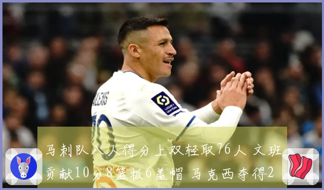 马刺队八人得分上双轻取76人 文班贡献10分8篮板6盖帽 马克西夺得21分8篮板