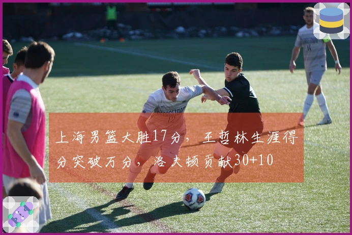 上海男篮大胜17分，王哲林生涯得分突破万分，洛夫顿贡献30+10