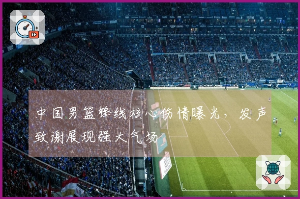 中国男篮锋线核心伤情曝光，发声致谢展现强大气场