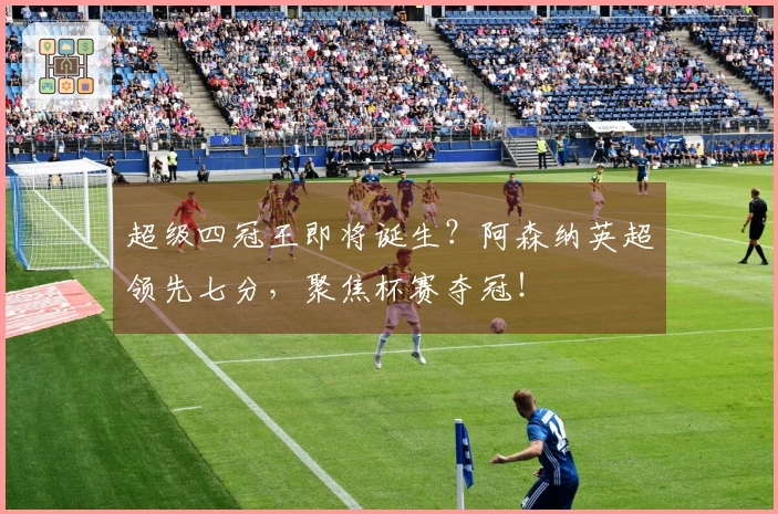 超级四冠王即将诞生？阿森纳英超领先七分，聚焦杯赛夺冠！