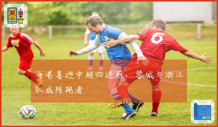 海港喜迎中超四连冠，蓉城与浙江队成陪跑者
