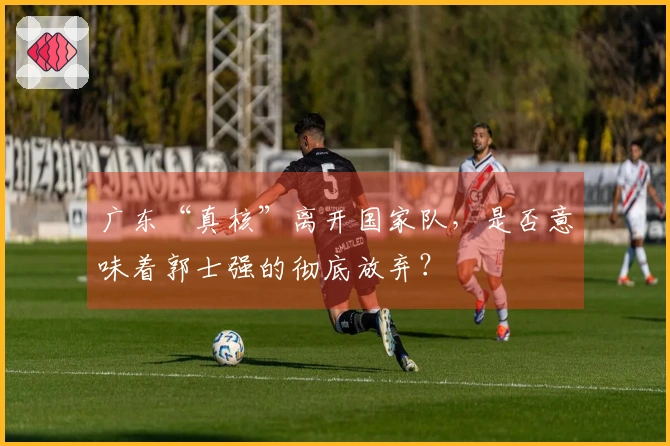 广东“真核”离开国家队，是否意味着郭士强的彻底放弃？