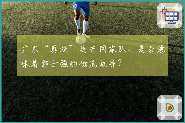 广东“真核”离开国家队，是否意味着郭士强的彻底放弃？