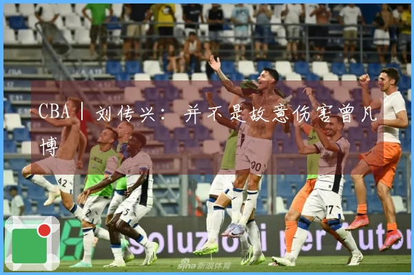 CBA｜刘传兴：并不是故意伤害曾凡博