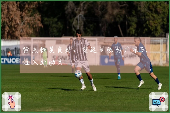 徐杰恢复良好，重返训练为广东队注入新动力！