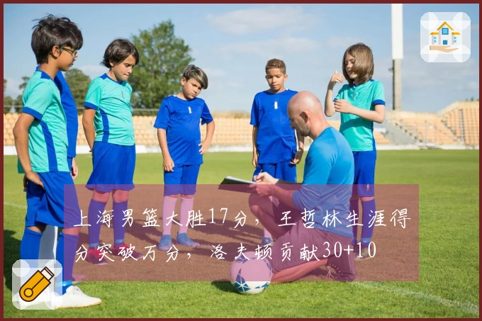 上海男篮大胜17分，王哲林生涯得分突破万分，洛夫顿贡献30+10