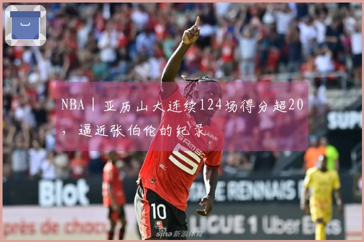 NBA｜亚历山大连续124场得分超20，逼近张伯伦的纪录