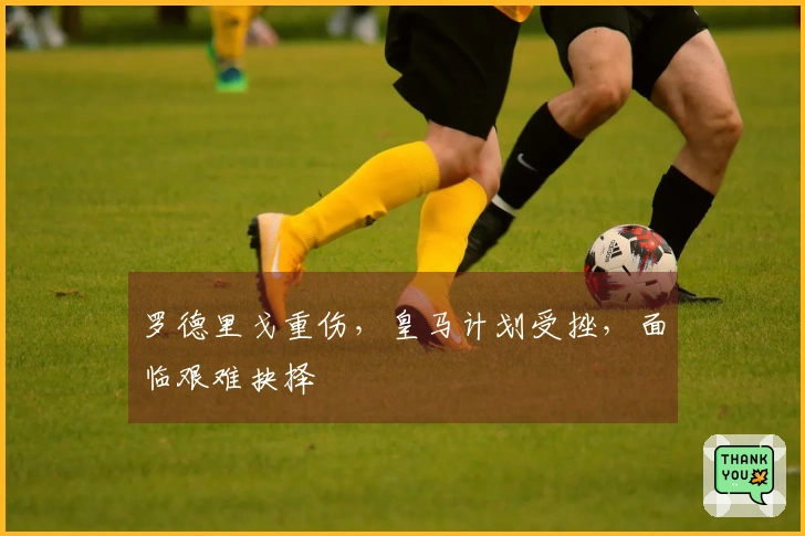 罗德里戈重伤，皇马计划受挫，面临艰难抉择