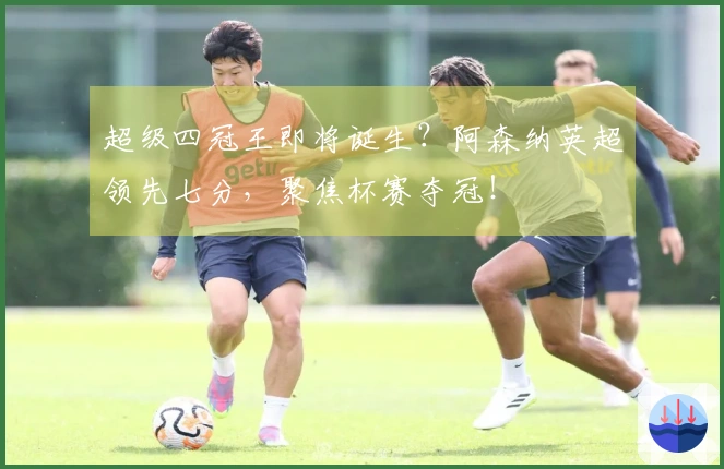 超级四冠王即将诞生？阿森纳英超领先七分，聚焦杯赛夺冠！