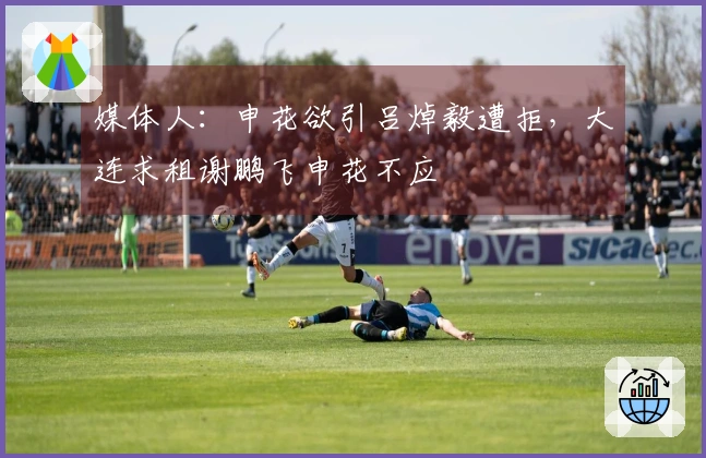 媒体人：申花欲引吕焯毅遭拒，大连求租谢鹏飞申花不应