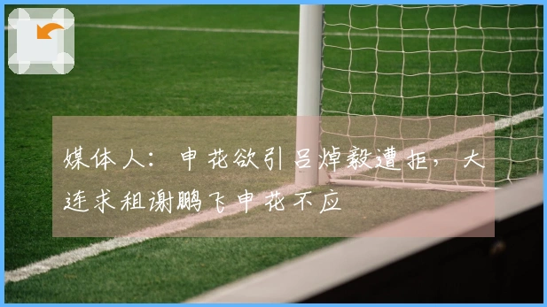 媒体人：申花欲引吕焯毅遭拒，大连求租谢鹏飞申花不应