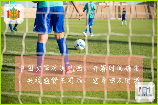 中国女篮对决巴西，开赛时间确定，央视盛赞王思雨，宫鲁鸣及时调整策略
