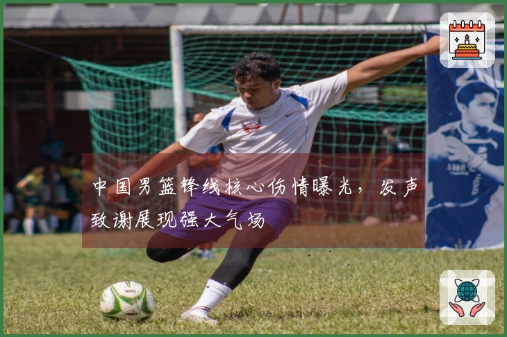 中国男篮锋线核心伤情曝光，发声致谢展现强大气场